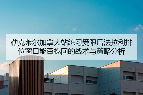 勒克莱尔加拿大站练习受限后法拉利排位窗口能否找回的战术与策略分析